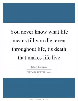 You never know what life means till you die; even throughout life, tis death that makes life live Picture Quote #1