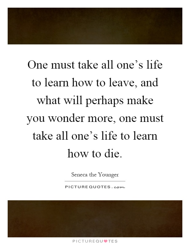 One must take all one's life to learn how to leave, and what will perhaps make you wonder more, one must take all one's life to learn how to die Picture Quote #1