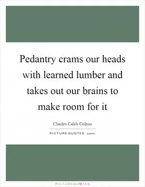 Pedantry crams our heads with learned lumber and takes out our brains to make room for it Picture Quote #1