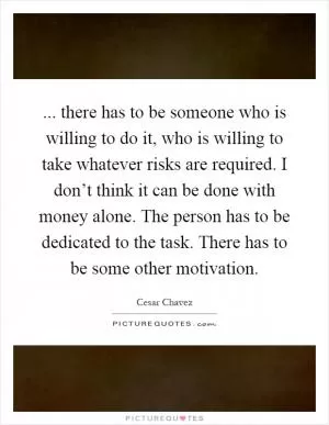... there has to be someone who is willing to do it, who is willing to take whatever risks are required. I don’t think it can be done with money alone. The person has to be dedicated to the task. There has to be some other motivation Picture Quote #1