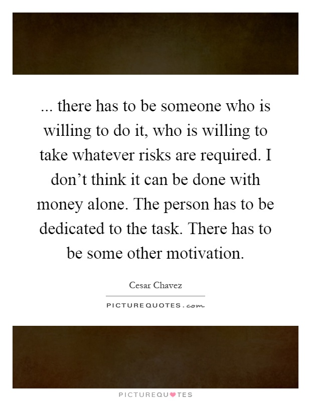 ... there has to be someone who is willing to do it, who is willing to take whatever risks are required. I don't think it can be done with money alone. The person has to be dedicated to the task. There has to be some other motivation Picture Quote #1