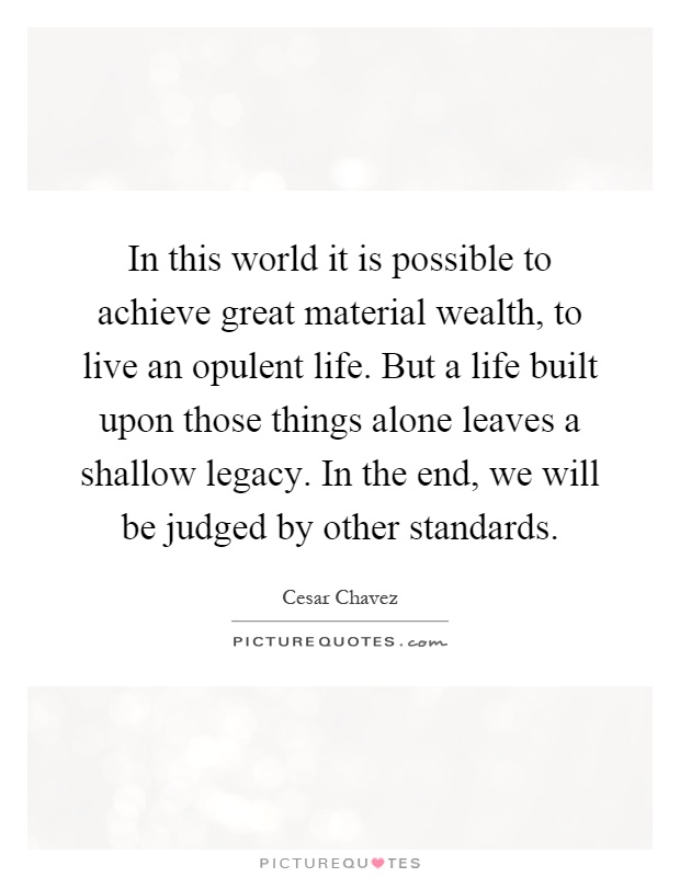 In this world it is possible to achieve great material wealth, to live an opulent life. But a life built upon those things alone leaves a shallow legacy. In the end, we will be judged by other standards Picture Quote #1