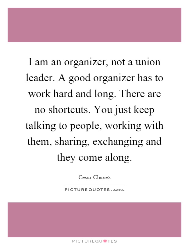 I am an organizer, not a union leader. A good organizer has to work hard and long. There are no shortcuts. You just keep talking to people, working with them, sharing, exchanging and they come along Picture Quote #1