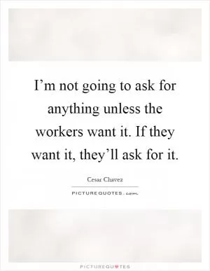 I’m not going to ask for anything unless the workers want it. If they want it, they’ll ask for it Picture Quote #1