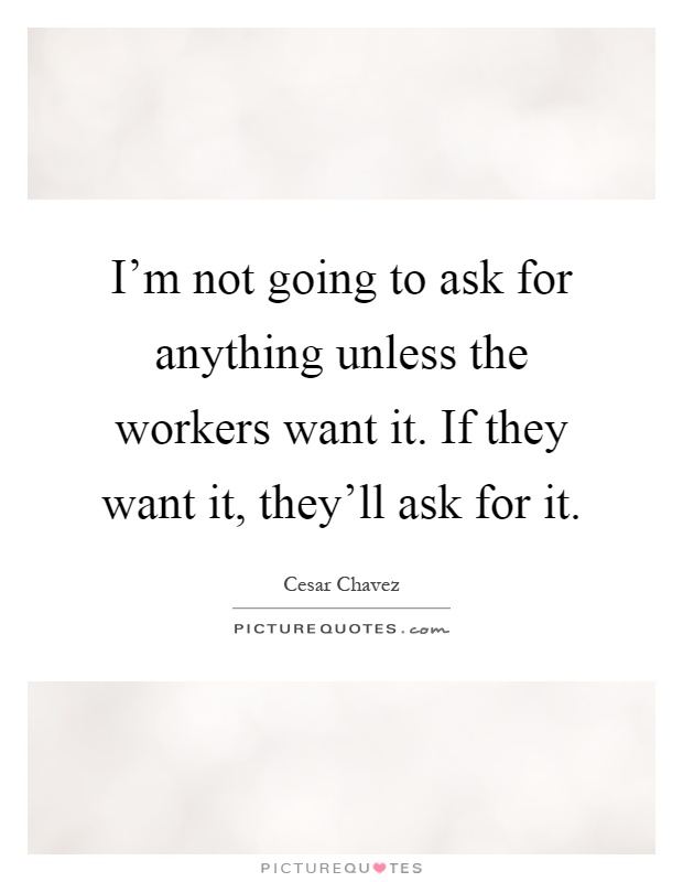 I'm not going to ask for anything unless the workers want it. If they want it, they'll ask for it Picture Quote #1