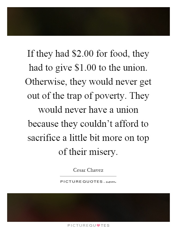 If they had $2.00 for food, they had to give $1.00 to the union. Otherwise, they would never get out of the trap of poverty. They would never have a union because they couldn't afford to sacrifice a little bit more on top of their misery Picture Quote #1