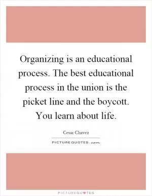 Organizing is an educational process. The best educational process in the union is the picket line and the boycott. You learn about life Picture Quote #1