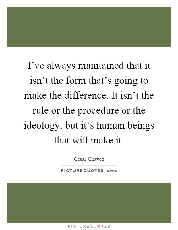 I've always maintained that it isn't the form that's going to make the difference. It isn't the rule or the procedure or the ideology, but it's human beings that will make it Picture Quote #1