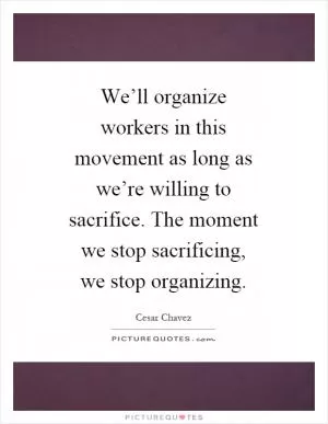 We’ll organize workers in this movement as long as we’re willing to sacrifice. The moment we stop sacrificing, we stop organizing Picture Quote #1