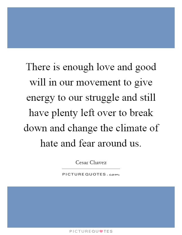There is enough love and good will in our movement to give energy to our struggle and still have plenty left over to break down and change the climate of hate and fear around us Picture Quote #1