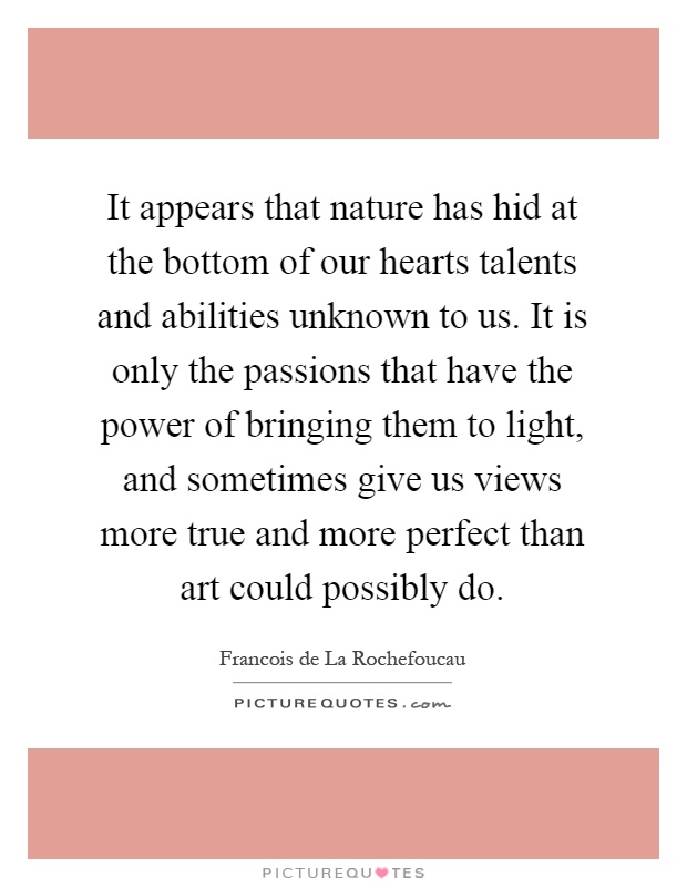 It appears that nature has hid at the bottom of our hearts talents and abilities unknown to us. It is only the passions that have the power of bringing them to light, and sometimes give us views more true and more perfect than art could possibly do Picture Quote #1