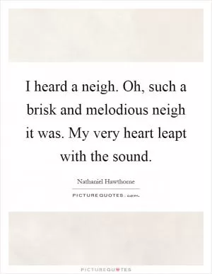 I heard a neigh. Oh, such a brisk and melodious neigh it was. My very heart leapt with the sound Picture Quote #1