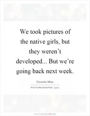 We took pictures of the native girls, but they weren’t developed... But we’re going back next week Picture Quote #1
