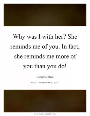 Why was I with her? She reminds me of you. In fact, she reminds me more of you than you do! Picture Quote #1
