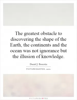 The greatest obstacle to discovering the shape of the Earth, the continents and the ocean was not ignorance but the illusion of knowledge Picture Quote #1