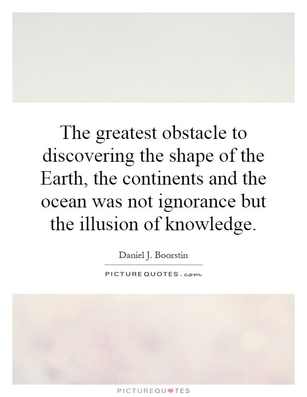 The greatest obstacle to discovering the shape of the Earth, the continents and the ocean was not ignorance but the illusion of knowledge Picture Quote #1