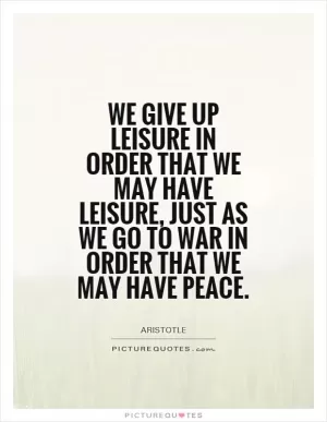 We give up leisure in order that we may have leisure, just as we go to war in order that we may have peace Picture Quote #1