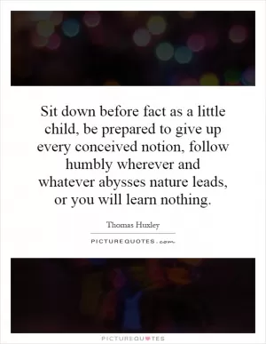 Sit down before fact as a little child, be prepared to give up every conceived notion, follow humbly wherever and whatever abysses nature leads, or you will learn nothing Picture Quote #1