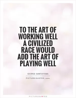 To the art of working well a civilized race would add the art of playing well Picture Quote #1