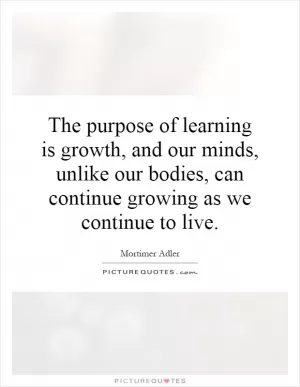 The purpose of learning is growth, and our minds, unlike our bodies, can continue growing as we continue to live Picture Quote #1