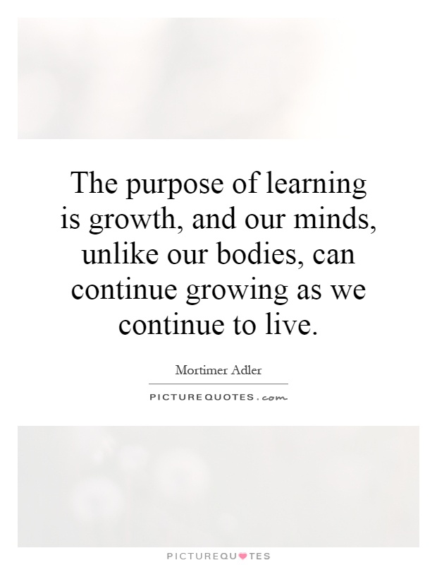 The purpose of learning is growth, and our minds, unlike our bodies, can continue growing as we continue to live Picture Quote #1