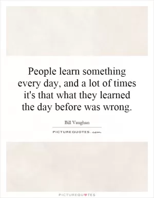 People learn something every day, and a lot of times it's that what they learned the day before was wrong Picture Quote #1