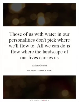 Those of us with water in our personalities don't pick where we'll flow to. All we can do is flow where the landscape of our lives carries us Picture Quote #1