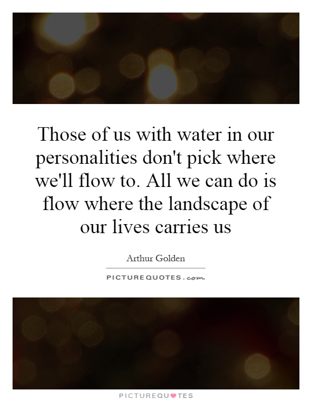 Those of us with water in our personalities don't pick where we'll flow to. All we can do is flow where the landscape of our lives carries us Picture Quote #1