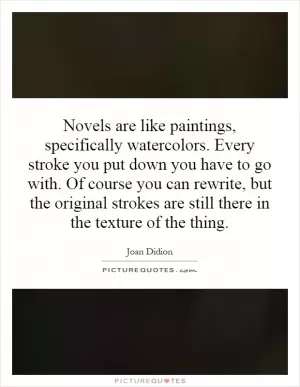 Novels are like paintings, specifically watercolors. Every stroke you put down you have to go with. Of course you can rewrite, but the original strokes are still there in the texture of the thing Picture Quote #1