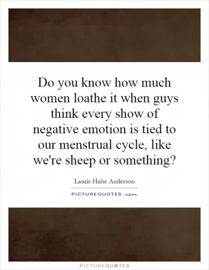 Do you know how much women loathe it when guys think every show of negative emotion is tied to our menstrual cycle, like we're sheep or something? Picture Quote #1
