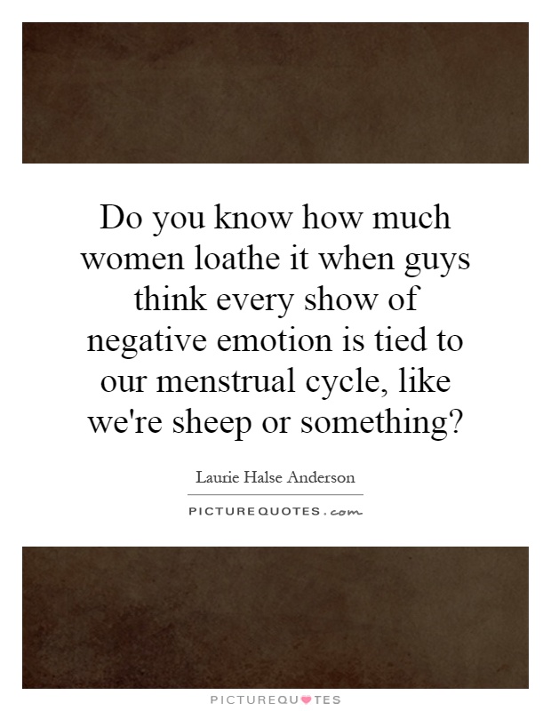 Do you know how much women loathe it when guys think every show of negative emotion is tied to our menstrual cycle, like we're sheep or something? Picture Quote #1