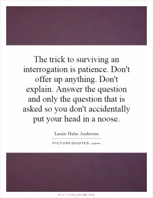 The trick to surviving an interrogation is patience. Don't offer up anything. Don't explain. Answer the question and only the question that is asked so you don't accidentally put your head in a noose Picture Quote #1