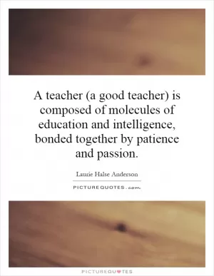 A teacher (a good teacher) is composed of molecules of education and intelligence, bonded together by patience and passion Picture Quote #1
