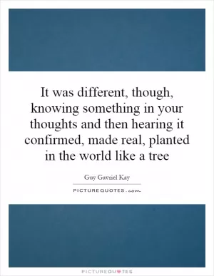 It was different, though, knowing something in your thoughts and then hearing it confirmed, made real, planted in the world like a tree Picture Quote #1