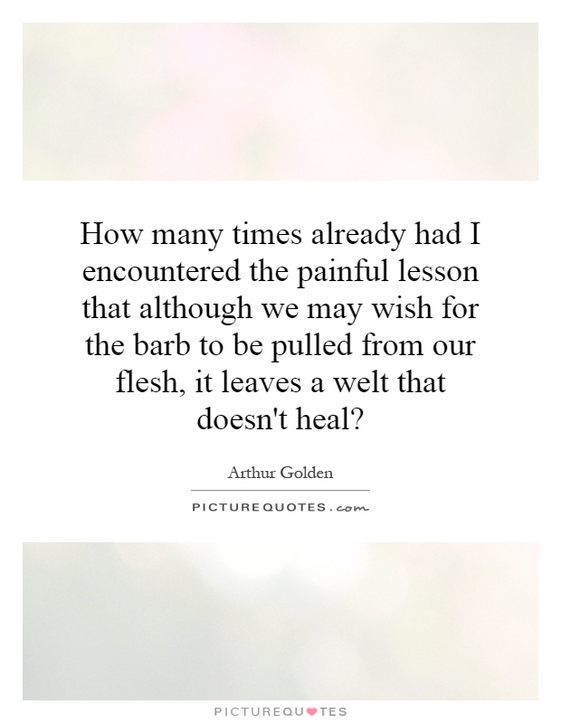How many times already had I encountered the painful lesson that although we may wish for the barb to be pulled from our flesh, it leaves a welt that doesn't heal? Picture Quote #1