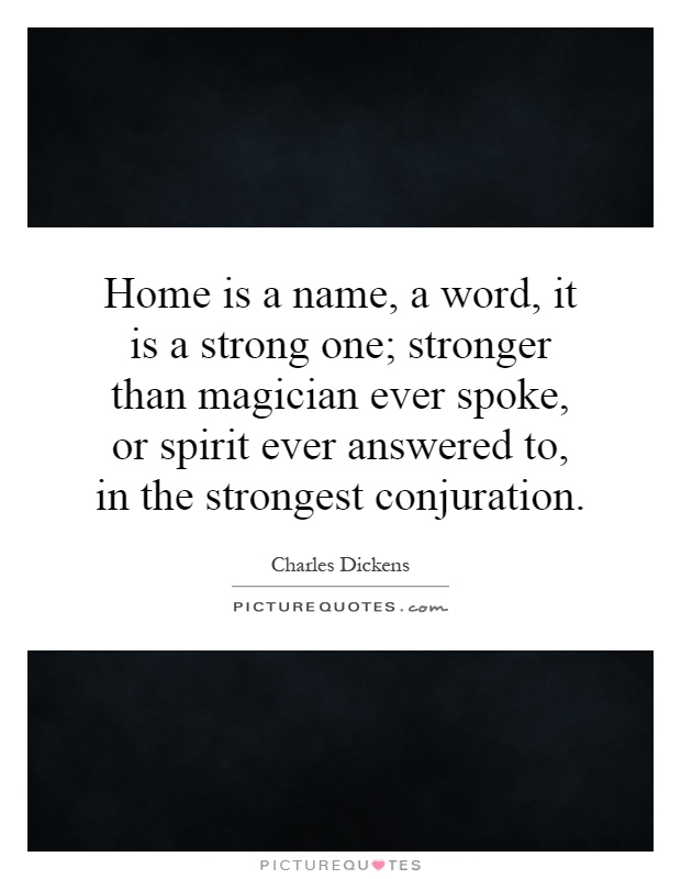 Home is a name, a word, it is a strong one; stronger than magician ever spoke, or spirit ever answered to, in the strongest conjuration Picture Quote #1