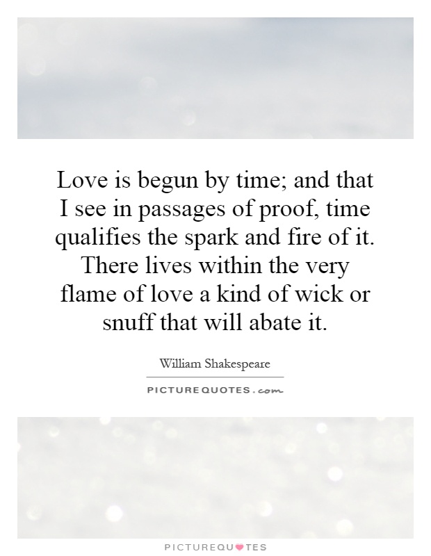 Love is begun by time; and that I see in passages of proof, time qualifies the spark and fire of it. There lives within the very flame of love a kind of wick or snuff that will abate it Picture Quote #1