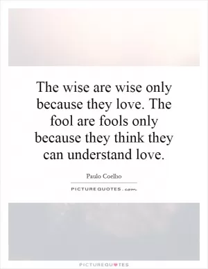 The wise are wise only because they love. The fool are fools only because they think they can understand love Picture Quote #1