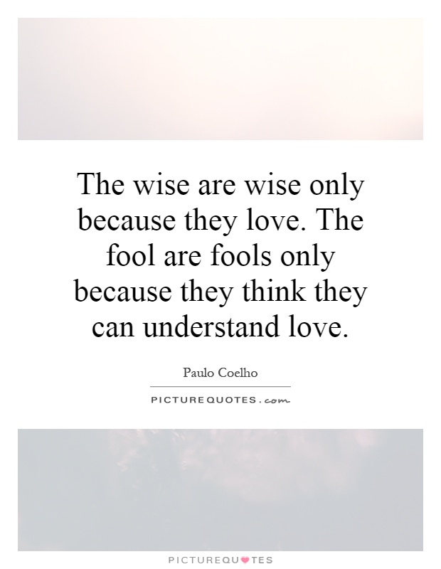 The wise are wise only because they love. The fool are fools only because they think they can understand love Picture Quote #1