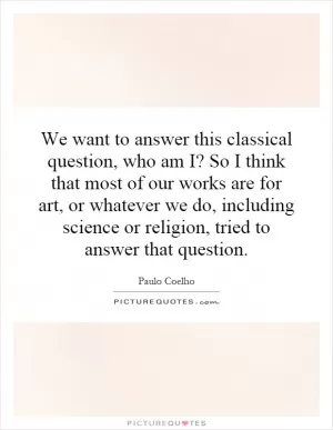 We want to answer this classical question, who am I? So I think that most of our works are for art, or whatever we do, including science or religion, tried to answer that question Picture Quote #1