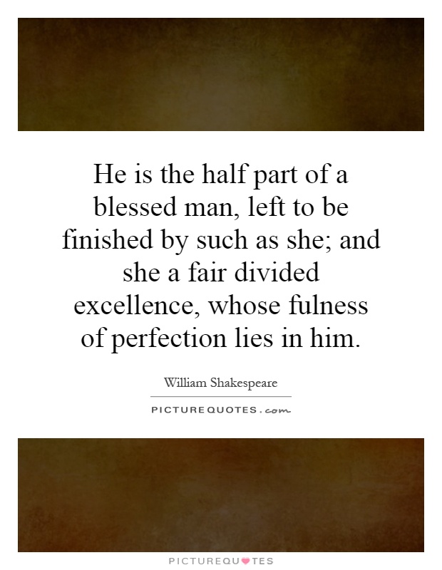He is the half part of a blessed man, left to be finished by such as she; and she a fair divided excellence, whose fulness of perfection lies in him Picture Quote #1