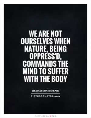 We are not ourselves when nature, being oppress'd, commands the mind to suffer with the body Picture Quote #1