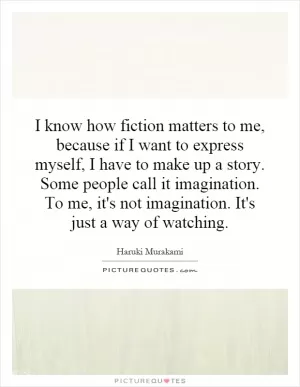 I know how fiction matters to me, because if I want to express myself, I have to make up a story. Some people call it imagination. To me, it's not imagination. It's just a way of watching Picture Quote #1