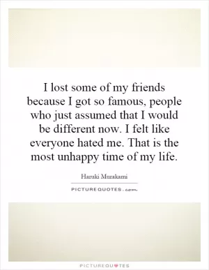 I lost some of my friends because I got so famous, people who just assumed that I would be different now. I felt like everyone hated me. That is the most unhappy time of my life Picture Quote #1