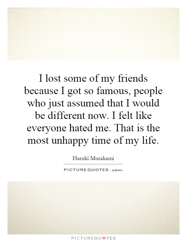 I lost some of my friends because I got so famous, people who just assumed that I would be different now. I felt like everyone hated me. That is the most unhappy time of my life Picture Quote #1