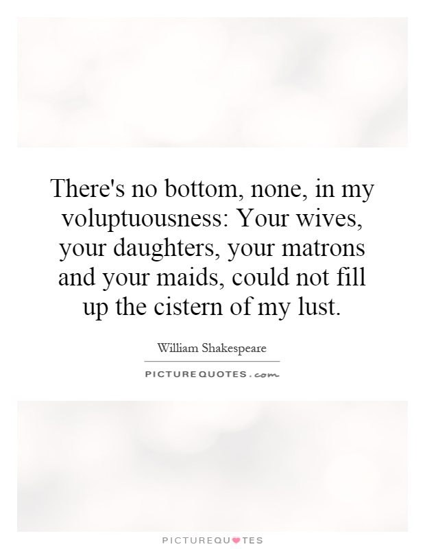 There's no bottom, none, in my voluptuousness: Your wives, your daughters, your matrons and your maids, could not fill up the cistern of my lust Picture Quote #1