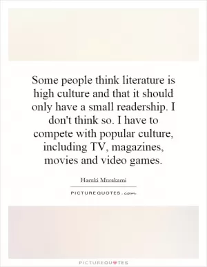 Some people think literature is high culture and that it should only have a small readership. I don't think so. I have to compete with popular culture, including TV, magazines, movies and video games Picture Quote #1