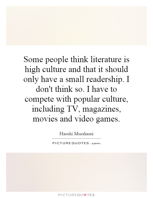 Some people think literature is high culture and that it should only have a small readership. I don't think so. I have to compete with popular culture, including TV, magazines, movies and video games Picture Quote #1