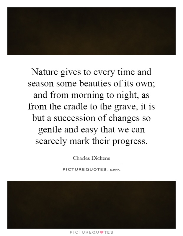 Nature gives to every time and season some beauties of its own; and from morning to night, as from the cradle to the grave, it is but a succession of changes so gentle and easy that we can scarcely mark their progress Picture Quote #1