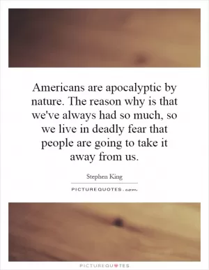 Americans are apocalyptic by nature. The reason why is that we've always had so much, so we live in deadly fear that people are going to take it away from us Picture Quote #1